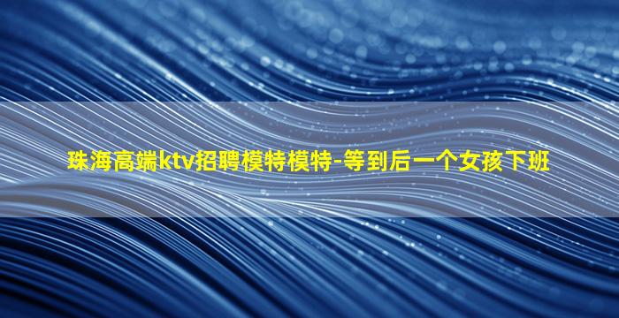 珠海高端ktv招聘模特模特-等到后一个女孩下班
